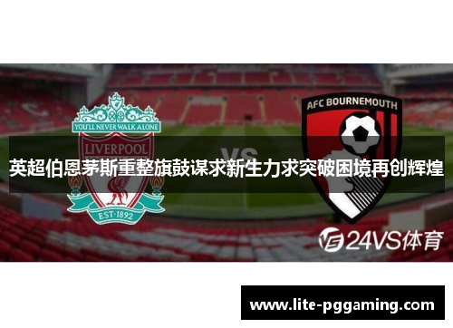 英超伯恩茅斯重整旗鼓谋求新生力求突破困境再创辉煌