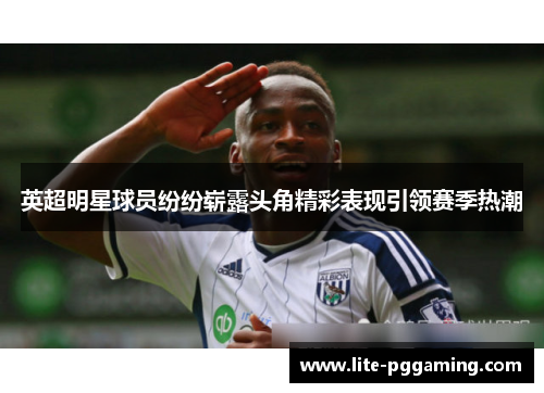 英超明星球员纷纷崭露头角精彩表现引领赛季热潮