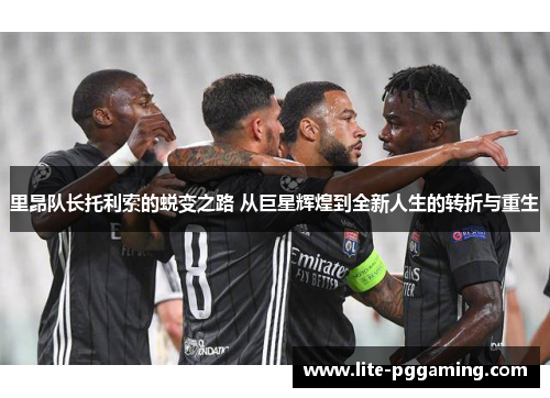 里昂队长托利索的蜕变之路 从巨星辉煌到全新人生的转折与重生