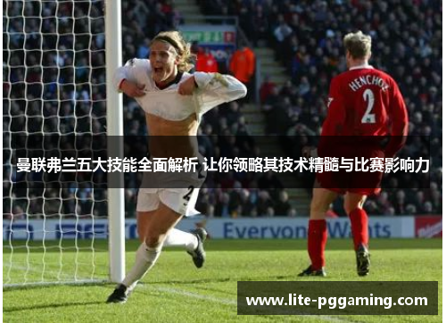 曼联弗兰五大技能全面解析 让你领略其技术精髓与比赛影响力