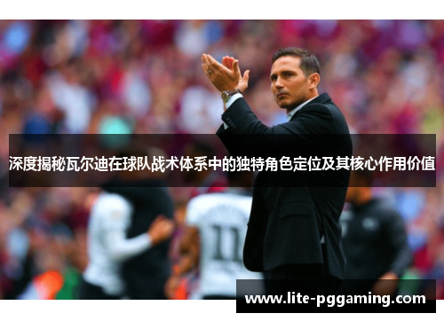 深度揭秘瓦尔迪在球队战术体系中的独特角色定位及其核心作用价值