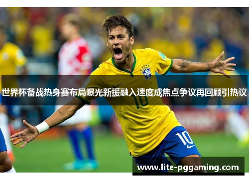 世界杯备战热身赛布局曝光新援融入速度成焦点争议再回顾引热议