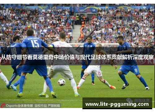 从防守细节看莫德里奇中场价值与现代足球体系贡献解析深度观察