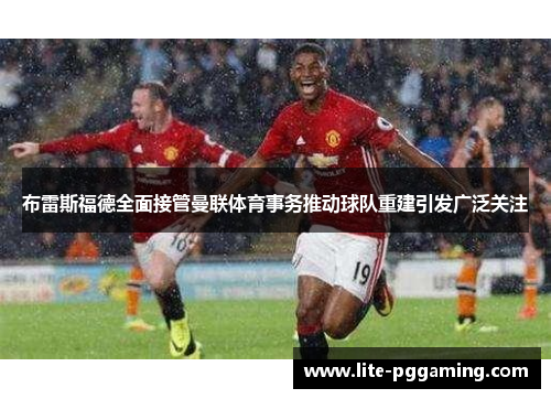 布雷斯福德全面接管曼联体育事务推动球队重建引发广泛关注