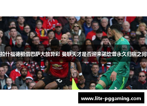 拉什福德租借巴萨大放异彩 曼联天才是否迎来诺坎普永久归宿之问