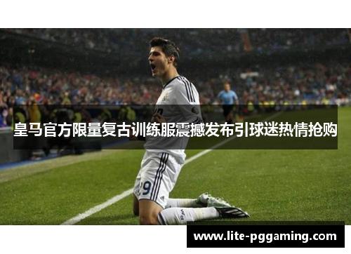 皇马官方限量复古训练服震撼发布引球迷热情抢购
