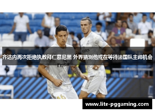 齐达内再次拒绝执教拜仁慕尼黑 外界猜测他或在等待法国队主帅机会